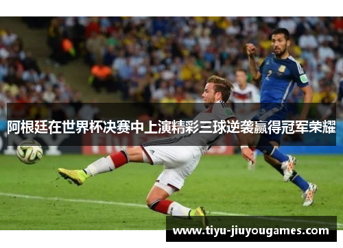 阿根廷在世界杯决赛中上演精彩三球逆袭赢得冠军荣耀 阿根廷在世界杯决赛中上演精彩三球逆袭赢得冠军荣耀