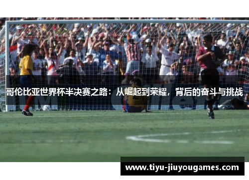 哥伦比亚世界杯半决赛之路:从崛起到荣耀,背后的奋斗与挑战 哥伦比亚世界杯半决赛之路:从崛起到荣耀,背后的奋斗与挑战