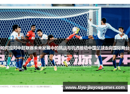 如何应对中超联赛未来发展中的挑战与机遇推动中国足球走向国际舞台