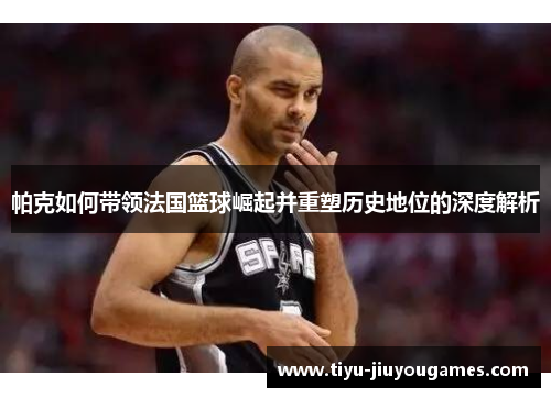 帕克如何带领法国篮球崛起并重塑历史地位的深度解析 帕克如何带领法国篮球崛起并重塑历史地位的深度解析