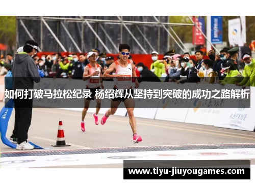 如何打破马拉松纪录 杨绍辉从坚持到突破的成功之路解析