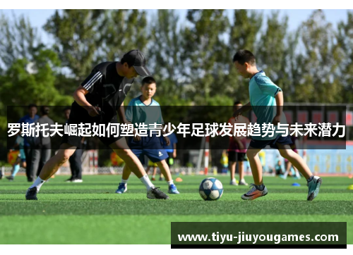 罗斯托夫崛起如何塑造青少年足球发展趋势与未来潜力