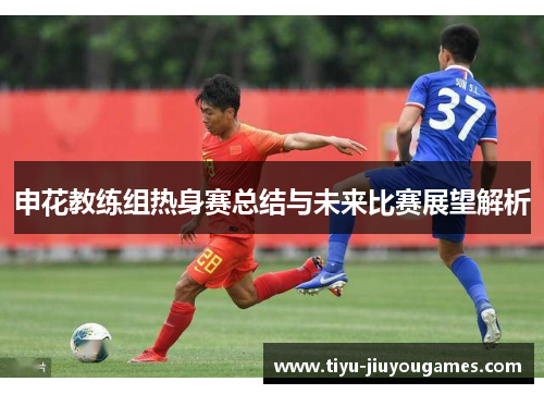 申花教练组热身赛总结与未来比赛展望解析 申花教练组热身赛总结与未来比赛展望解析