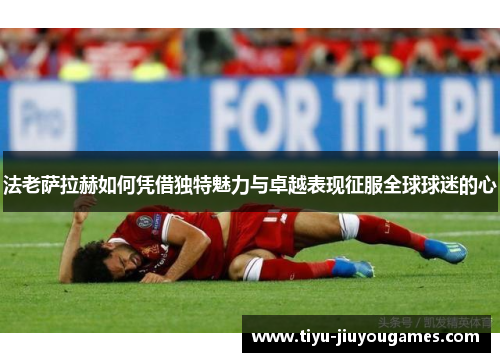 法老萨拉赫如何凭借独特魅力与卓越表现征服全球球迷的心