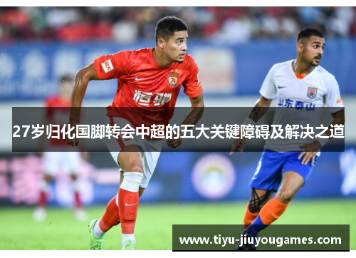 27岁归化国脚转会中超的五大关键障碍及解决之道 27岁归化国脚转会中超的五大关键障碍及解决之道