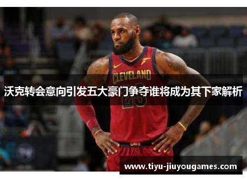 沃克转会意向引发五大豪门争夺谁将成为其下家解析