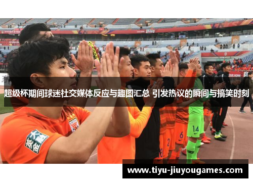 超级杯期间球迷社交媒体反应与趣图汇总 引发热议的瞬间与搞笑时刻