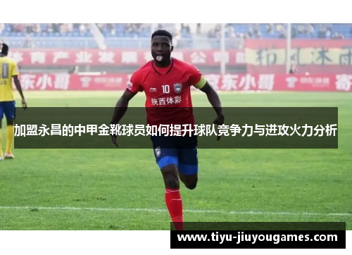加盟永昌的中甲金靴球员如何提升球队竞争力与进攻火力分析