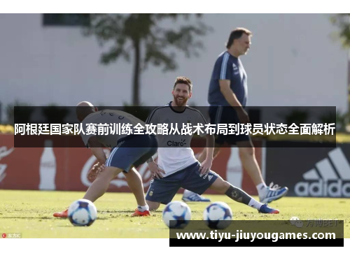 阿根廷国家队赛前训练全攻略从战术布局到球员状态全面解析