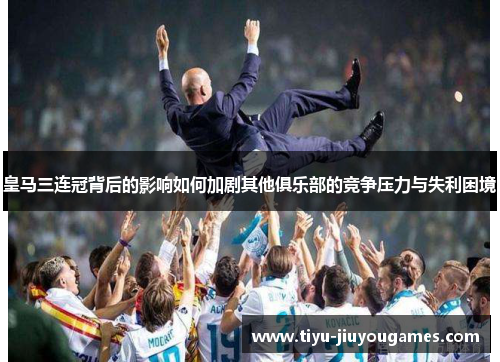 皇马三连冠背后的影响如何加剧其他俱乐部的竞争压力与失利困境