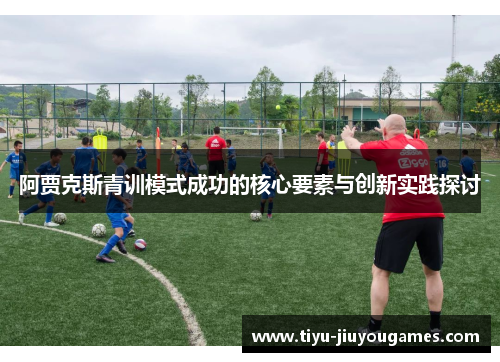阿贾克斯青训模式成功的核心要素与创新实践探讨 阿贾克斯青训模式成功的核心要素与创新实践探讨