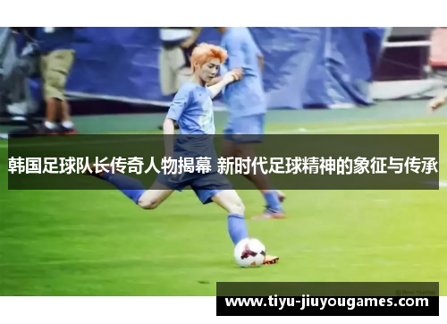 韩国足球队长传奇人物揭幕 新时代足球精神的象征与传承 韩国足球队长传奇人物揭幕 新时代足球精神的象征与传承