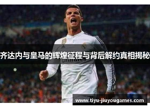 齐达内与皇马的辉煌征程与背后解约真相揭秘