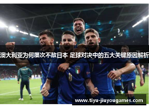 澳大利亚为何屡次不敌日本 足球对决中的五大关键原因解析 澳大利亚为何屡次不敌日本 足球对决中的五大关键原因解析